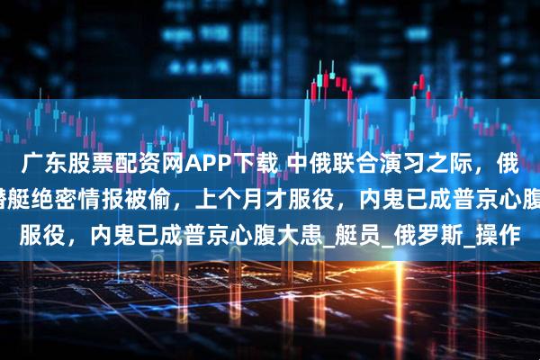 广东股票配资网APP下载 中俄联合演习之际，俄海军传来噩耗：最新核潜艇绝密情报被偷，上个月才服役，内鬼已成普京心腹大患_艇员_俄罗斯_操作