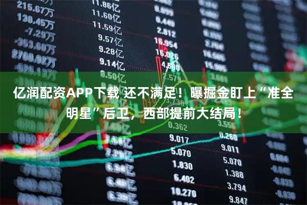亿润配资APP下载 还不满足！曝掘金盯上“准全明星”后卫，西部提前大结局！