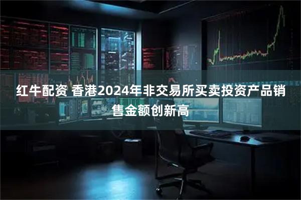 红牛配资 香港2024年非交易所买卖投资产品销售金额创新高