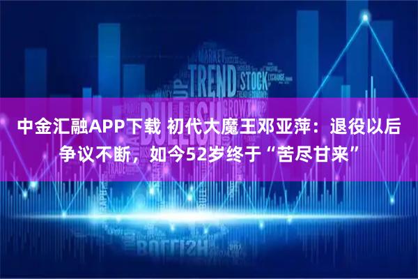 中金汇融APP下载 初代大魔王邓亚萍：退役以后争议不断，如今52岁终于“苦尽甘来”