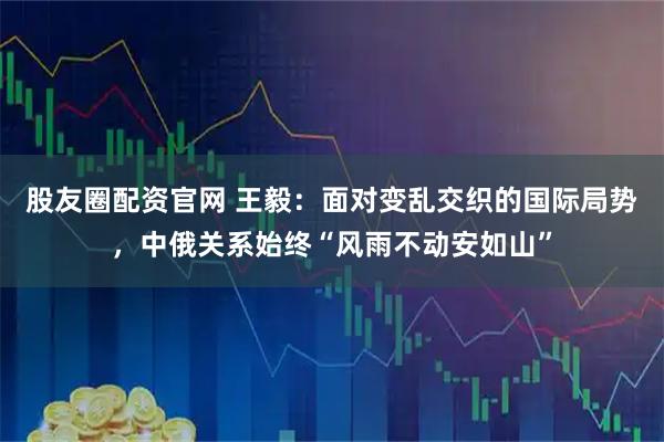 股友圈配资官网 王毅：面对变乱交织的国际局势，中俄关系始终“风雨不动安如山”