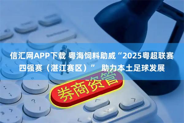 信汇网APP下载 粤海饲料助威“2025粤超联赛四强赛(湛江赛区)” 助力本土足球发展